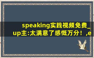 speaking实践视频免费_up主:太满意了感慨万分！,english speaking